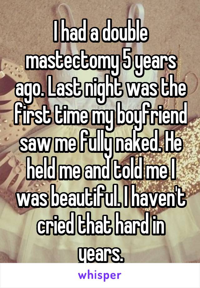 I had a double mastectomy 5 years ago. Last night was the first time my boyfriend saw me fully naked. He held me and told me I was beautiful. I haven't cried that hard in years.