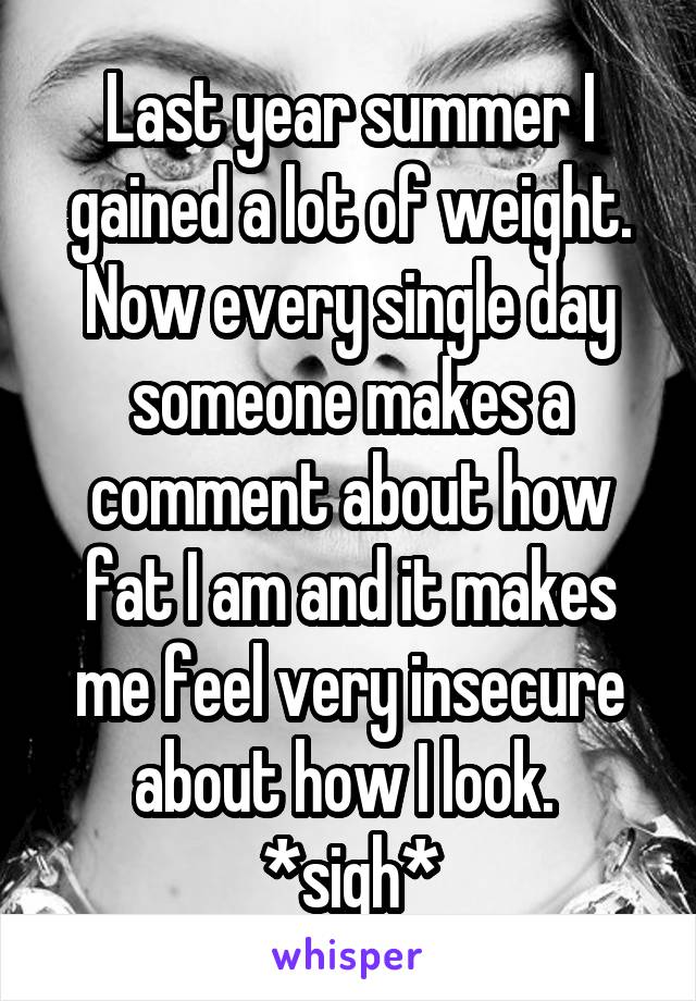 Last year summer I gained a lot of weight. Now every single day someone makes a comment about how fat I am and it makes me feel very insecure about how I look. 
*sigh*