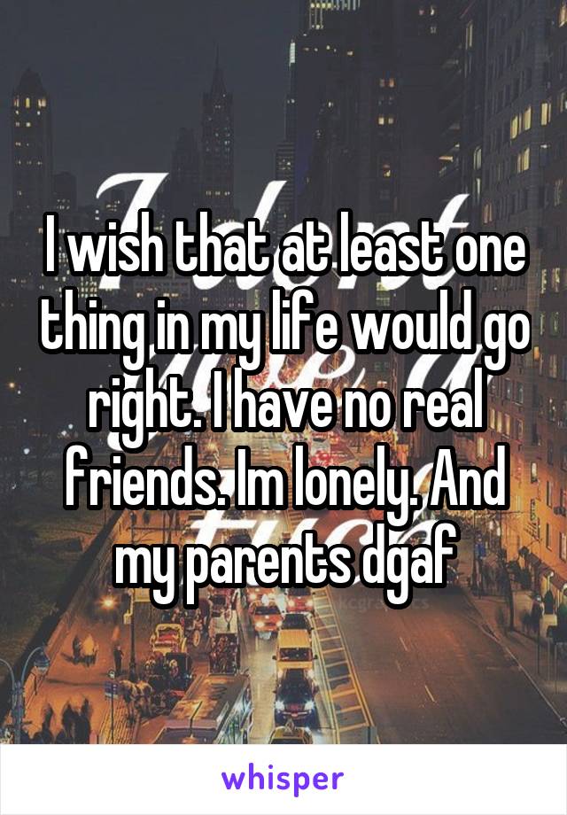 I wish that at least one thing in my life would go right. I have no real friends. Im lonely. And my parents dgaf