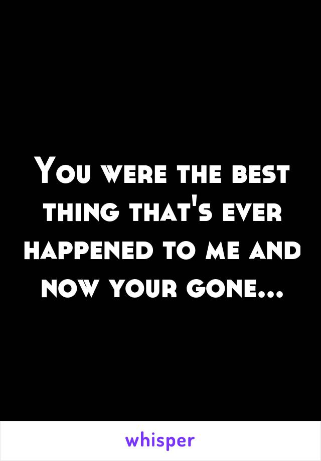 You were the best thing that's ever happened to me and now your gone...