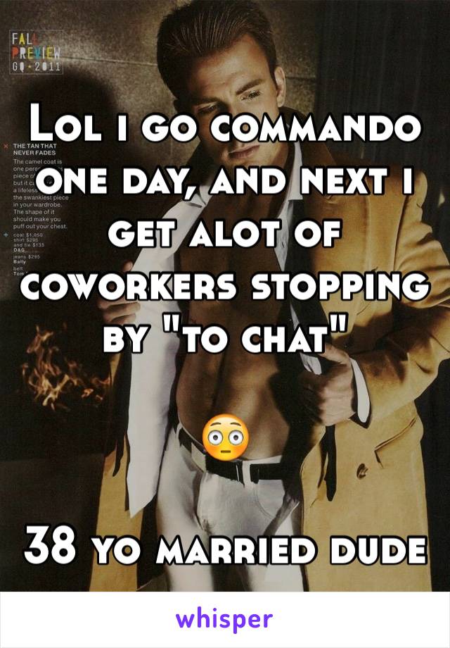 Lol i go commando one day, and next i get alot of coworkers stopping by "to chat"

😳

38 yo married dude