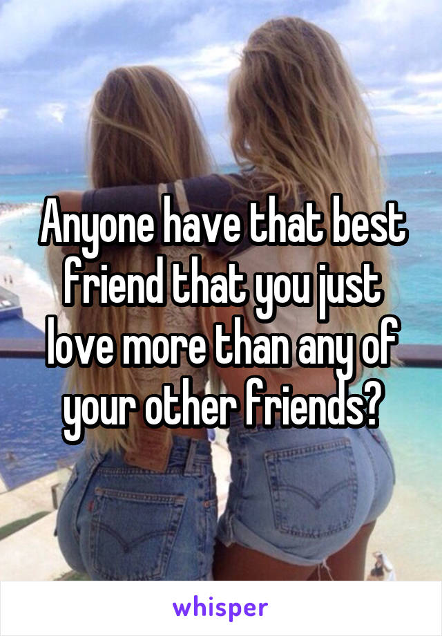 Anyone have that best friend that you just love more than any of your other friends?