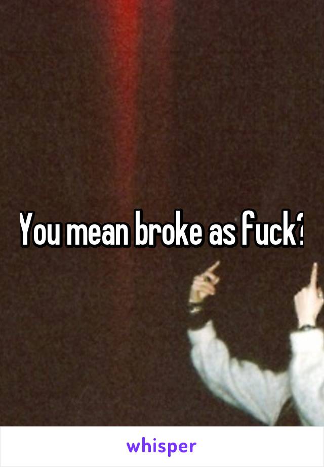 You mean broke as fuck?