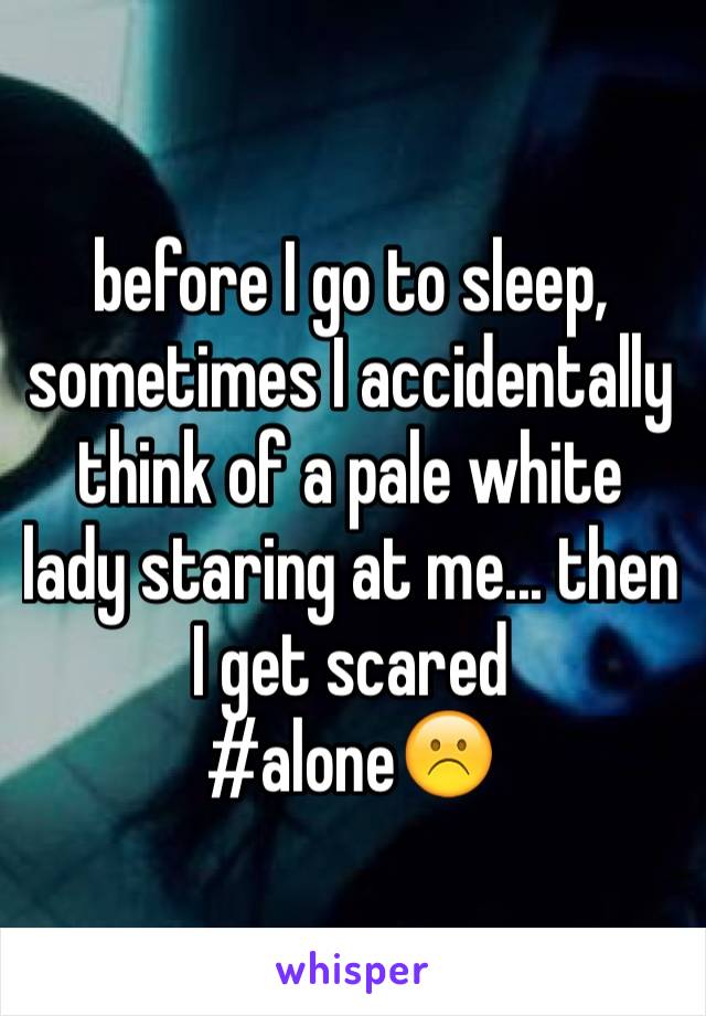 before I go to sleep, sometimes I accidentally think of a pale white lady staring at me... then I get scared
#alone☹️