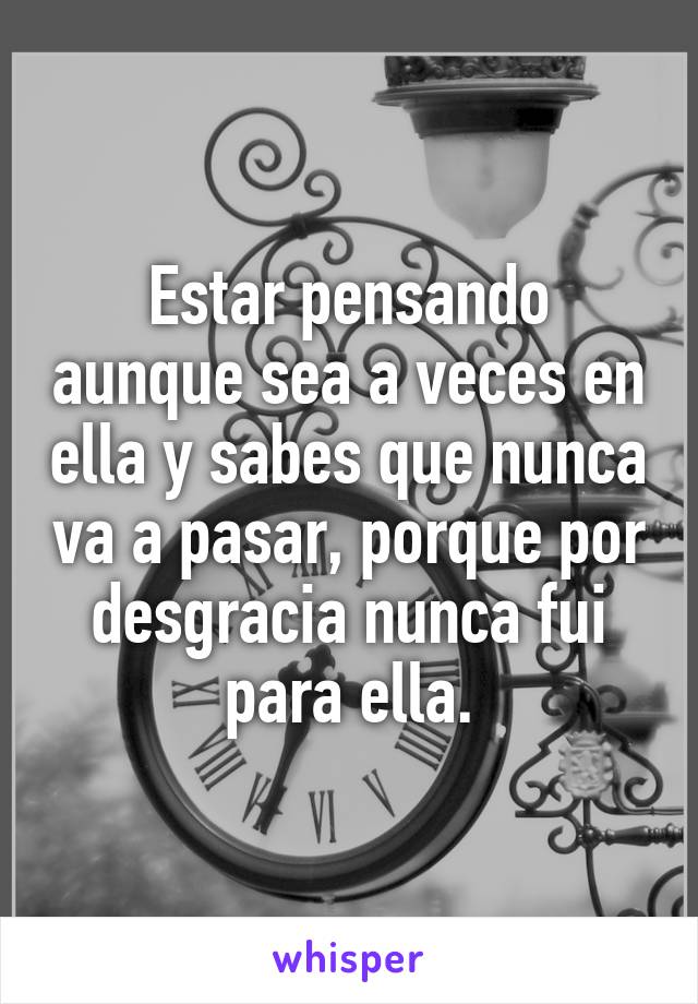 Estar pensando aunque sea a veces en ella y sabes que nunca va a pasar, porque por desgracia nunca fui para ella.