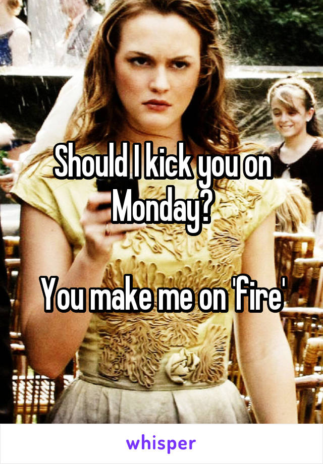 Should I kick you on Monday?

You make me on 'fire'