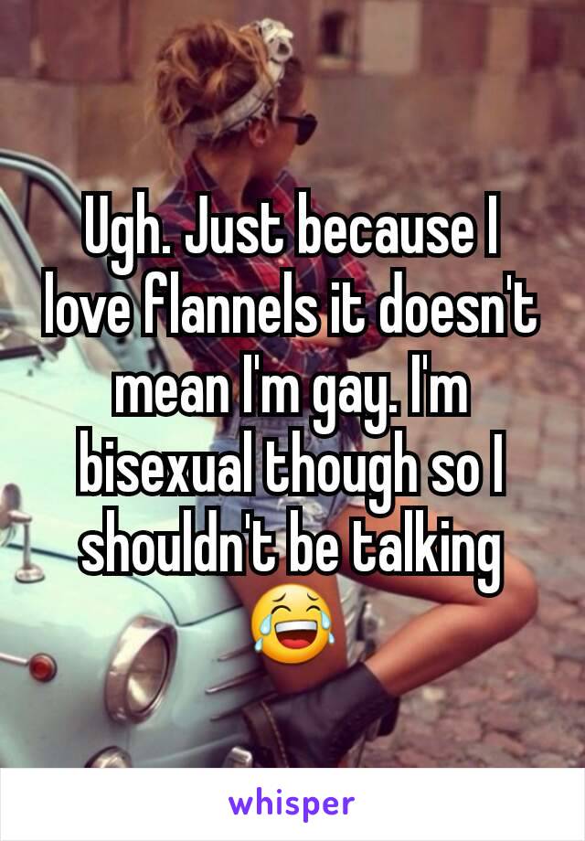 Ugh. Just because I love flannels it doesn't mean I'm gay. I'm bisexual though so I shouldn't be talking 😂