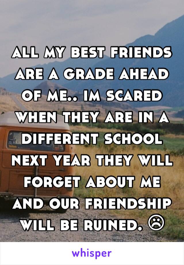 all my best friends are a grade ahead of me.. im scared when they are in a different school next year they will forget about me and our friendship will be ruined. ☹