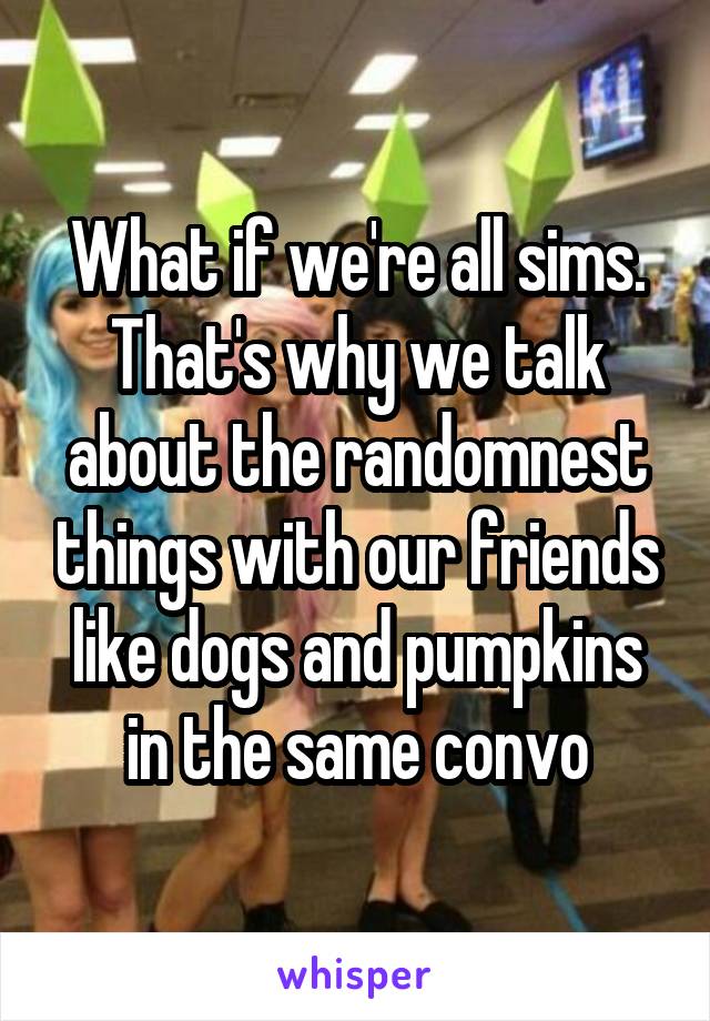 What if we're all sims. That's why we talk about the randomnest things with our friends like dogs and pumpkins in the same convo