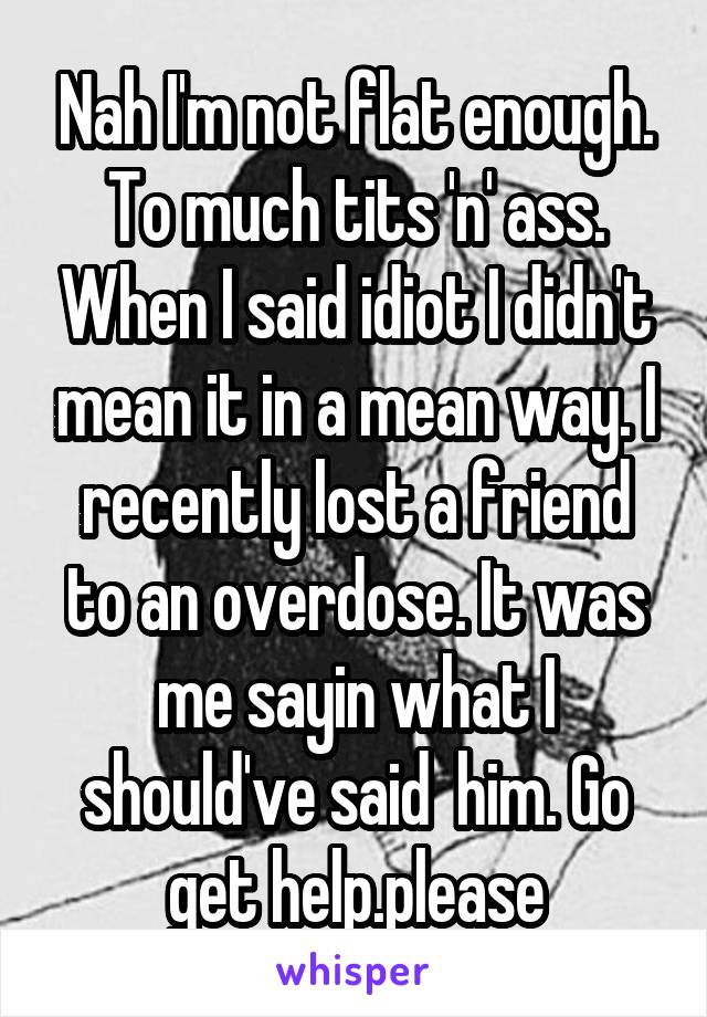 Nah I'm not flat enough. To much tits 'n' ass. When I said idiot I didn't mean it in a mean way. I recently lost a friend to an overdose. It was me sayin what I should've said  him. Go get help.please