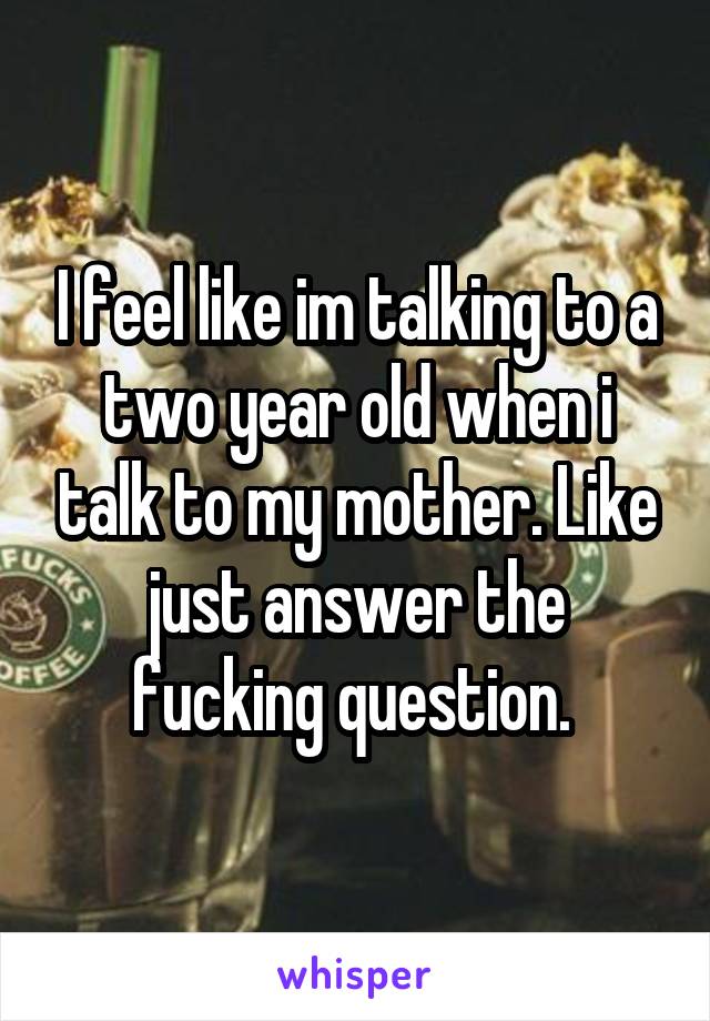 I feel like im talking to a two year old when i talk to my mother. Like just answer the fucking question. 