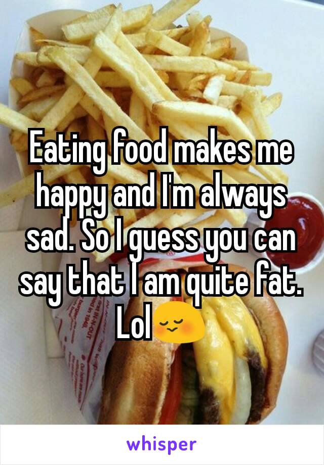 Eating food makes me happy and I'm always sad. So I guess you can say that I am quite fat. Lol😳