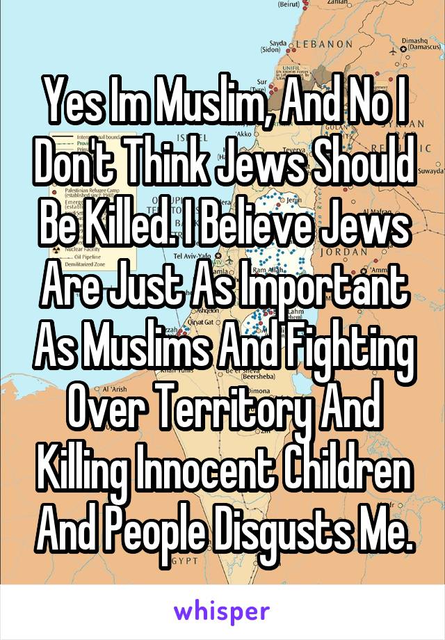 Yes Im Muslim, And No I Don't Think Jews Should Be Killed. I Believe Jews Are Just As Important As Muslims And Fighting Over Territory And Killing Innocent Children And People Disgusts Me.