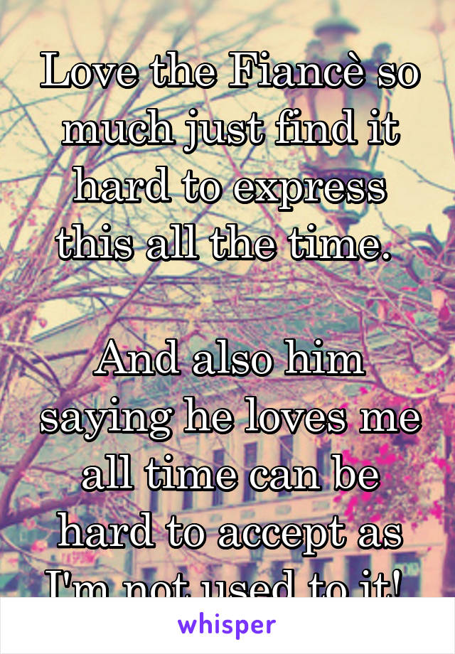 Love the Fiancè so much just find it hard to express this all the time. 

And also him saying he loves me all time can be hard to accept as I'm not used to it! 