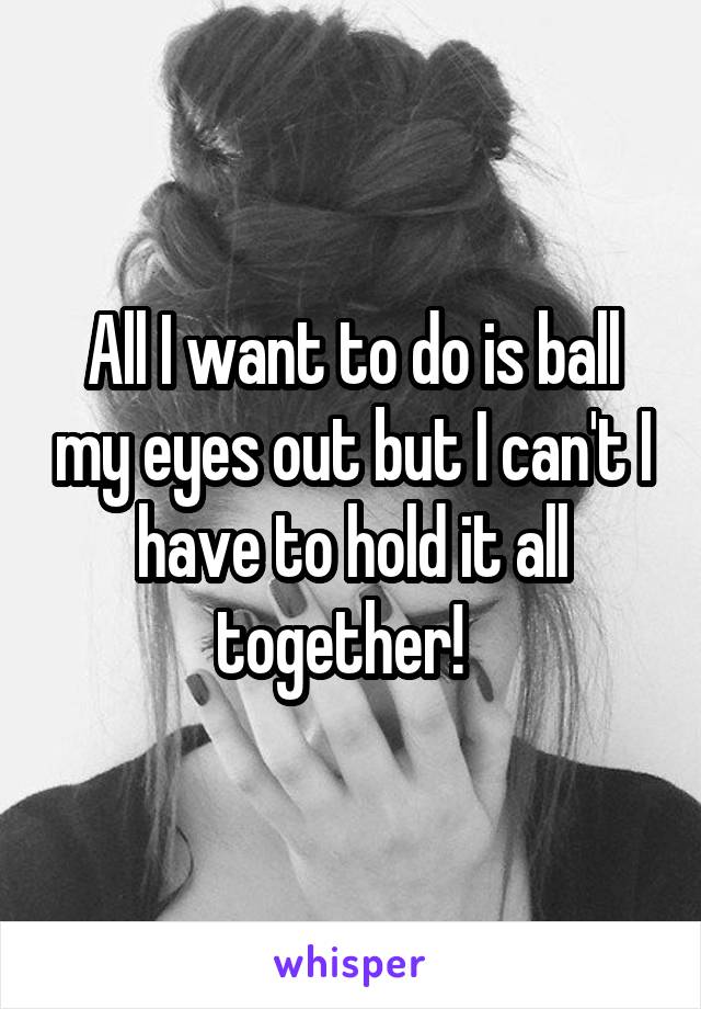 All I want to do is ball my eyes out but I can't I have to hold it all together!  