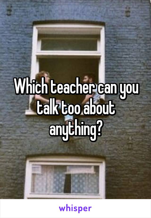 Which teacher can you talk too about anything?