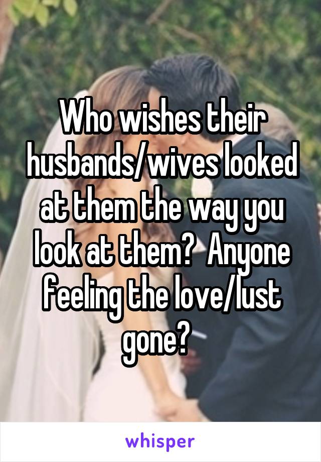 Who wishes their husbands/wives looked at them the way you look at them?  Anyone feeling the love/lust gone?  