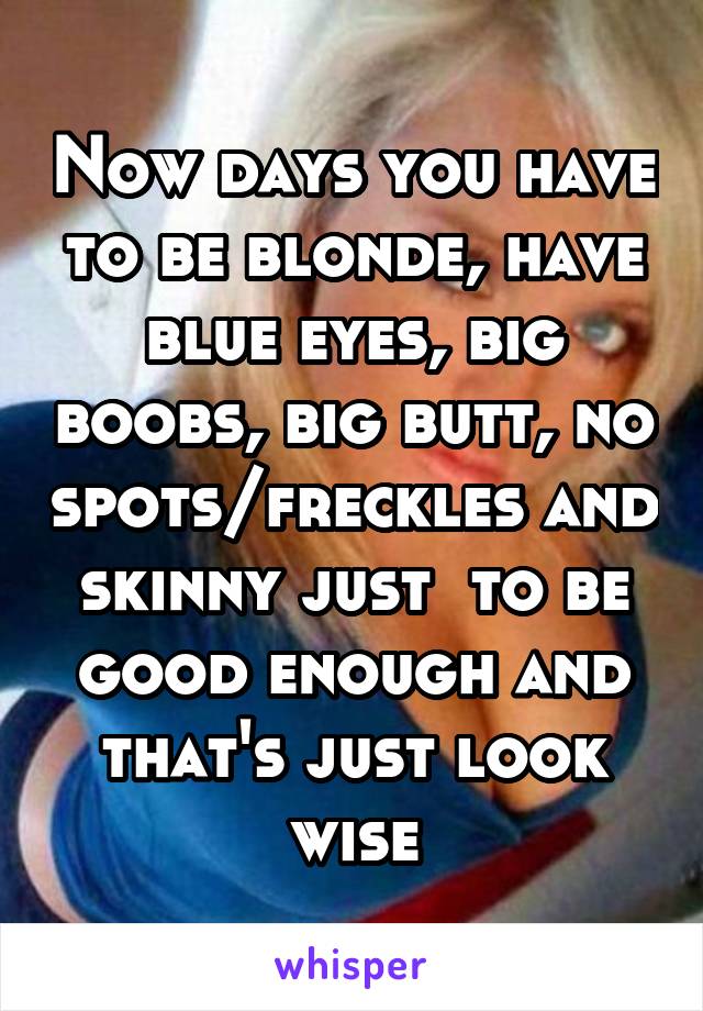 Now days you have to be blonde, have blue eyes, big boobs, big butt, no spots/freckles and skinny just  to be good enough and that's just look wise