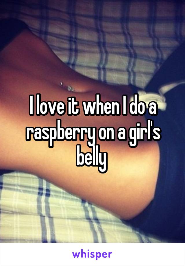 I love it when I do a raspberry on a girl's belly 