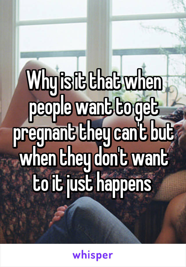 Why is it that when people want to get pregnant they can't but when they don't want to it just happens 