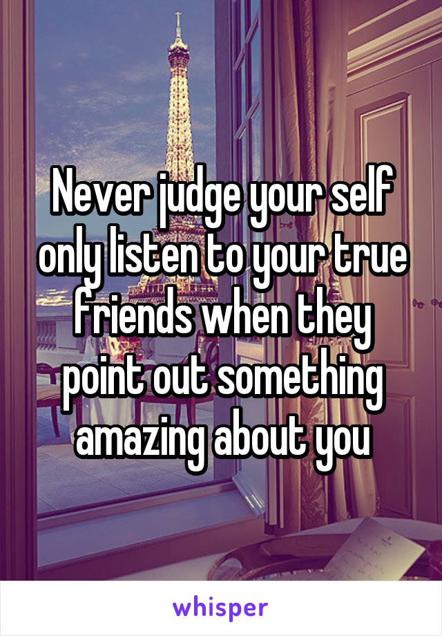 Never judge your self only listen to your true friends when they point out something amazing about you