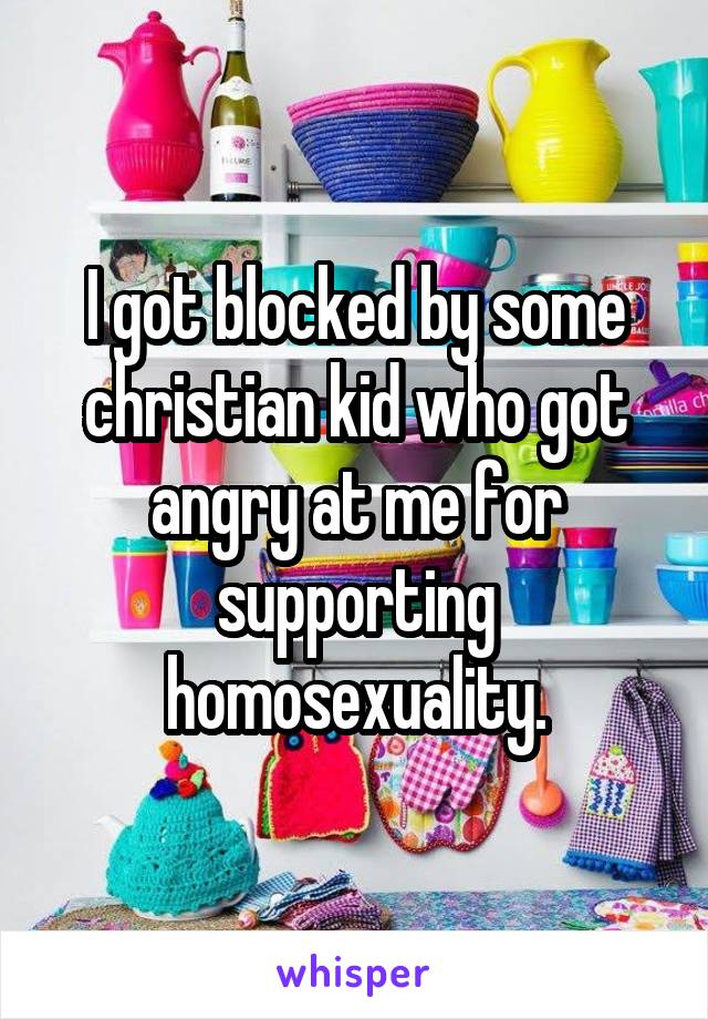 I got blocked by some christian kid who got angry at me for supporting homosexuality.