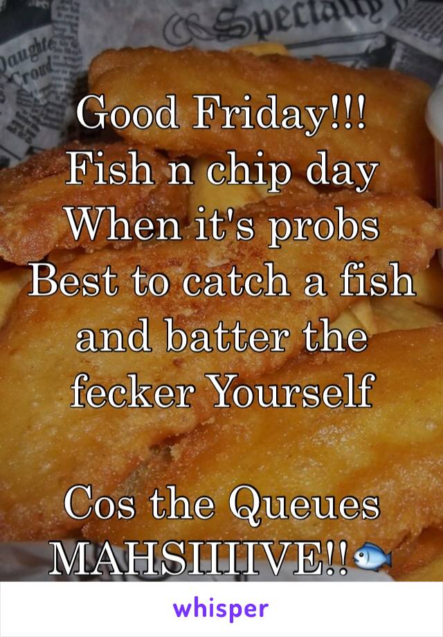 Good Friday!!!
Fish n chip day
When it's probs
Best to catch a fish and batter the fecker Yourself 

Cos the Queues MAHSIIIIVE!!🐟