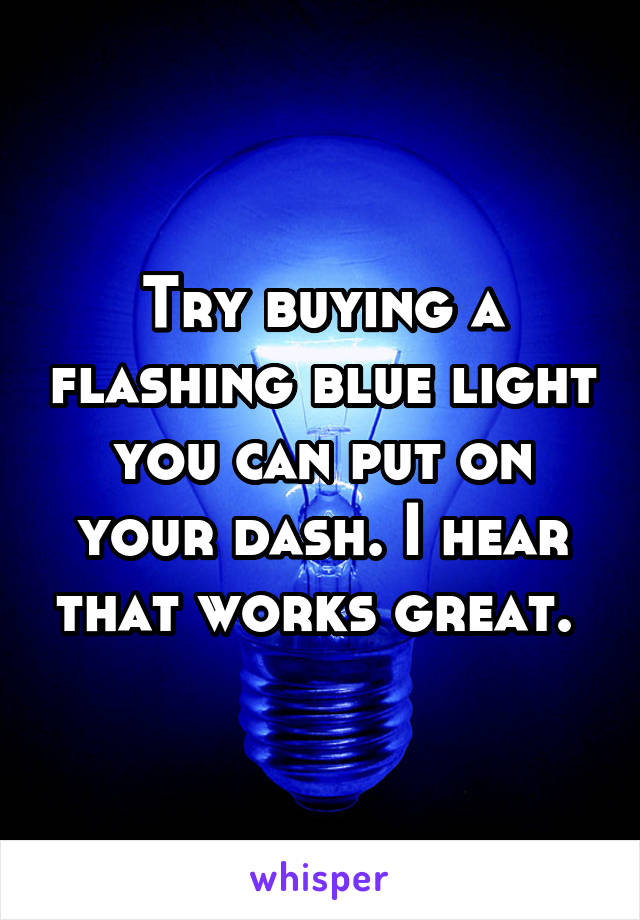 Try buying a flashing blue light you can put on your dash. I hear that works great. 