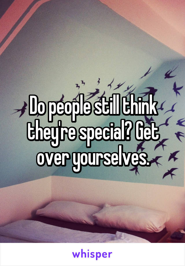 Do people still think they're special? Get over yourselves.