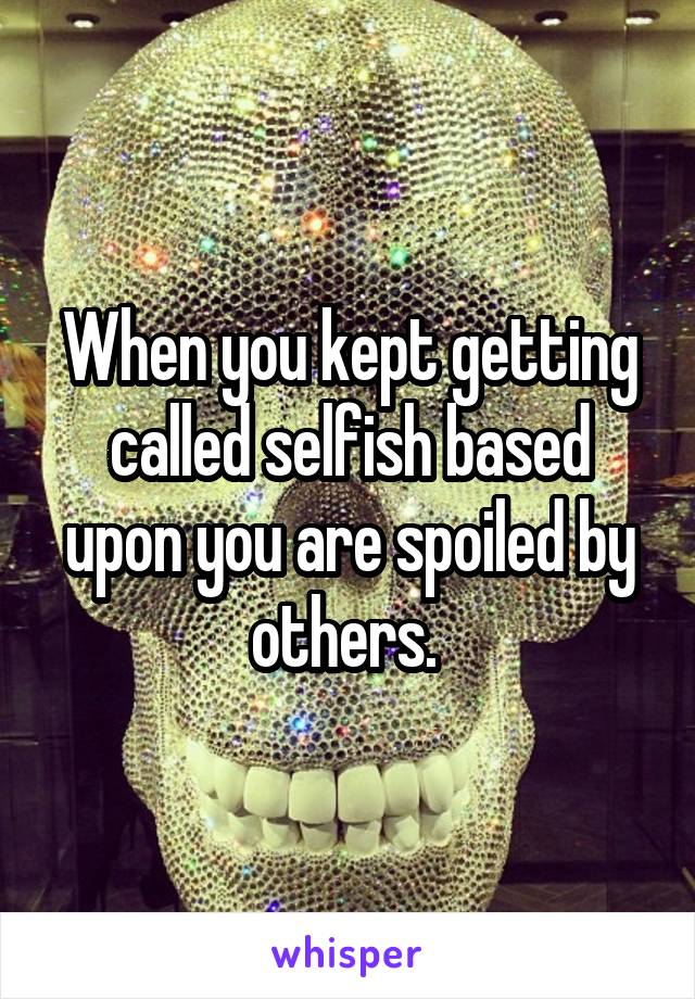 When you kept getting called selfish based upon you are spoiled by others. 