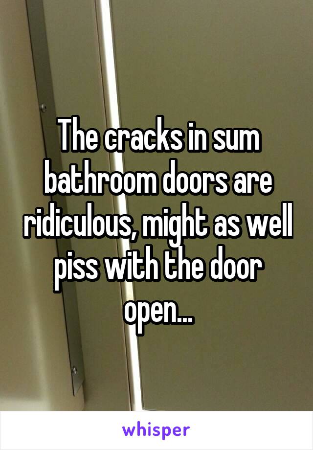 The cracks in sum bathroom doors are ridiculous, might as well piss with the door open...