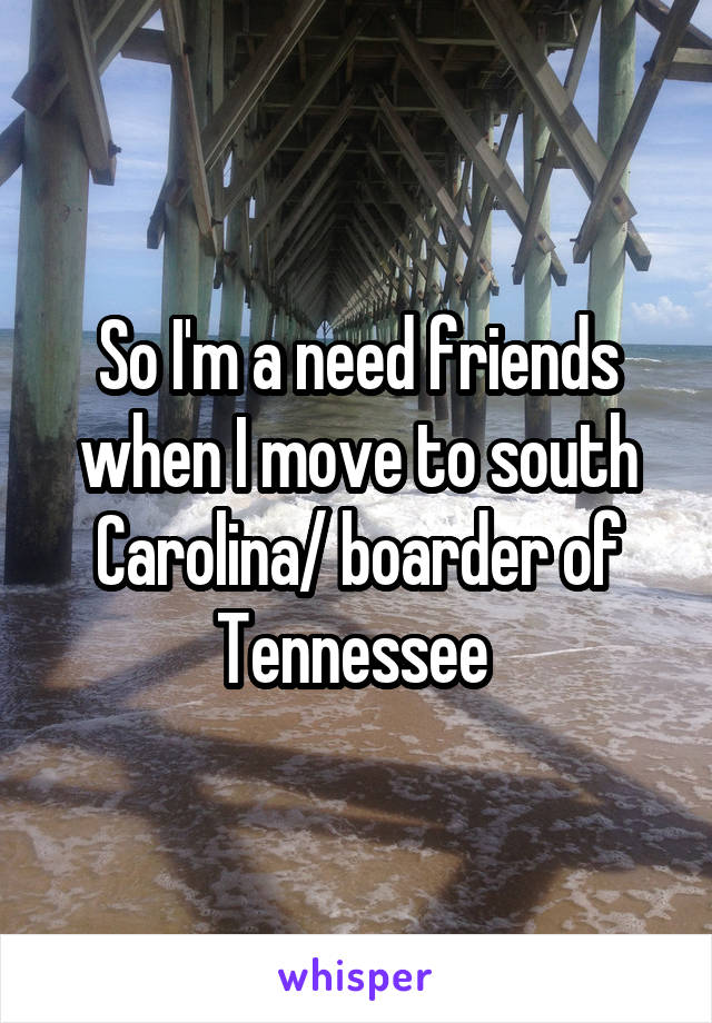 So I'm a need friends when I move to south Carolina/ boarder of Tennessee 