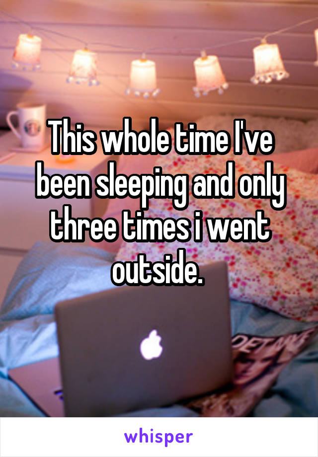 This whole time I've been sleeping and only three times i went outside. 
