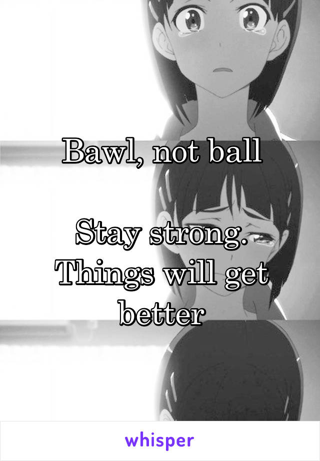 Bawl, not ball

Stay strong. Things will get better