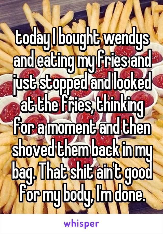 today I bought wendys and eating my fries and just stopped and looked at the fries, thinking for a moment and then shoved them back in my bag. That shit ain't good for my body, I'm done.