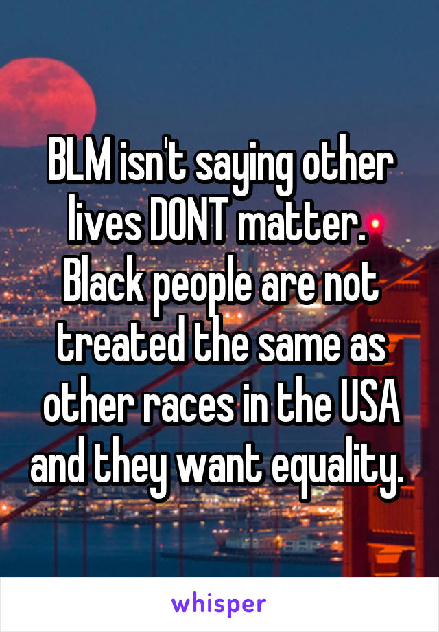 BLM isn't saying other lives DONT matter.  Black people are not treated the same as other races in the USA and they want equality. 
