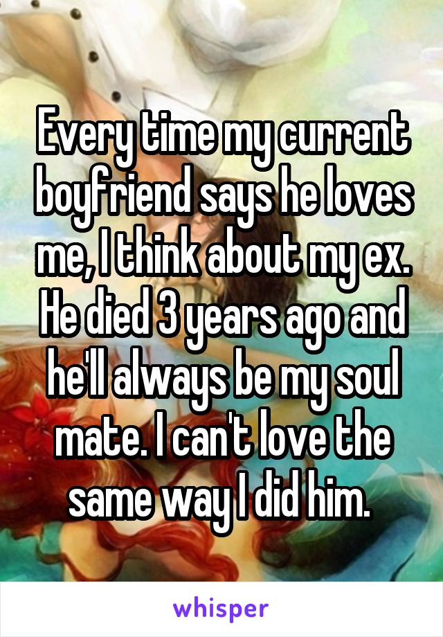 Every time my current boyfriend says he loves me, I think about my ex. He died 3 years ago and he'll always be my soul mate. I can't love the same way I did him. 