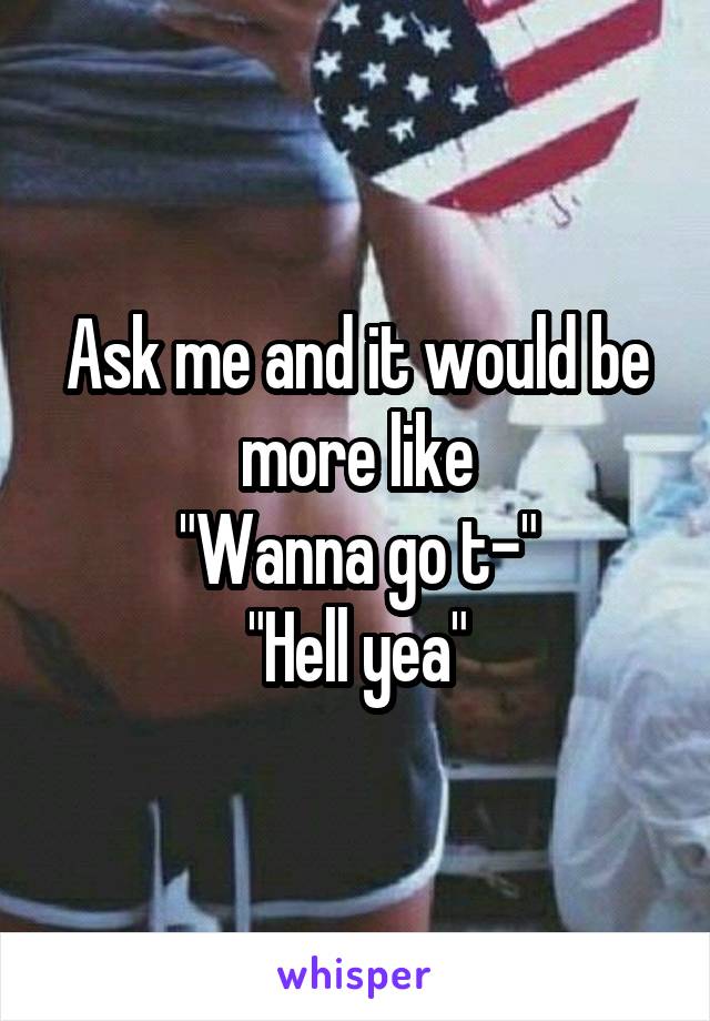 Ask me and it would be more like
"Wanna go t-"
"Hell yea"