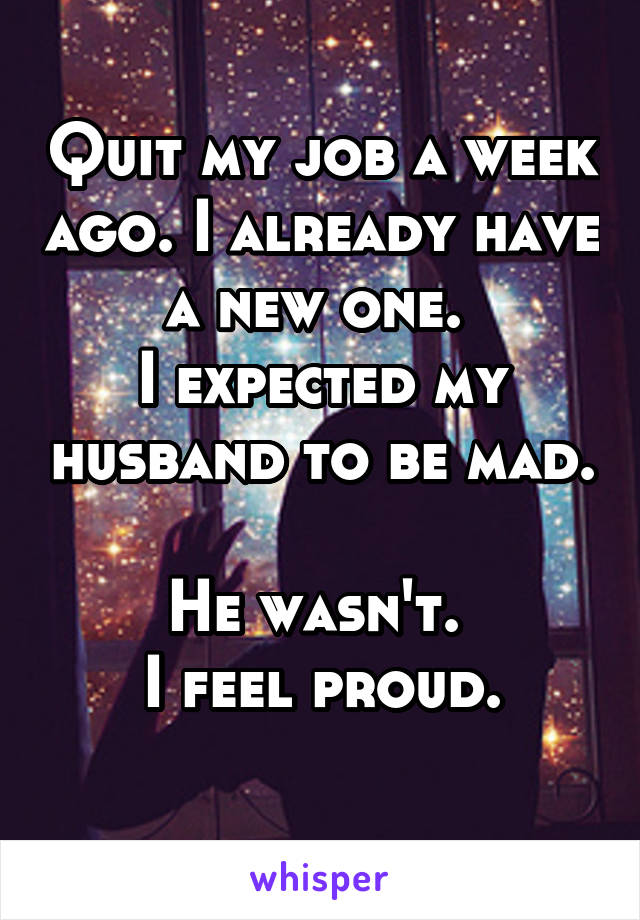 Quit my job a week ago. I already have a new one. 
I expected my husband to be mad. 
He wasn't. 
I feel proud.
