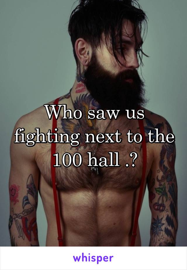 Who saw us fighting next to the 100 hall .?