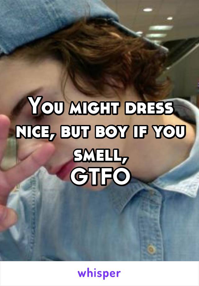 You might dress nice, but boy if you smell,
GTFO