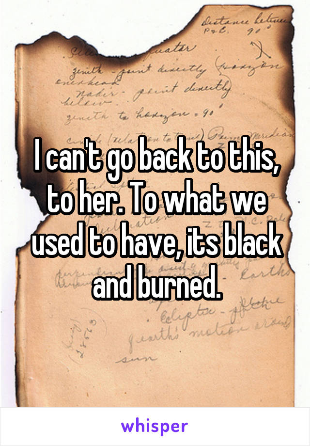 I can't go back to this, to her. To what we used to have, its black and burned.