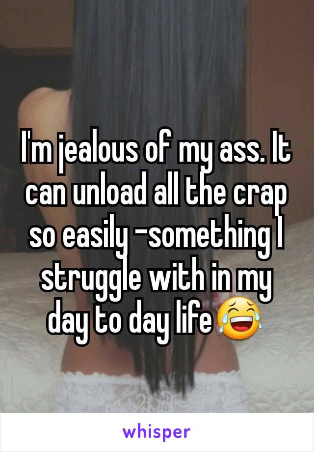 I'm jealous of my ass. It can unload all the crap so easily -something I struggle with in my day to day life😂