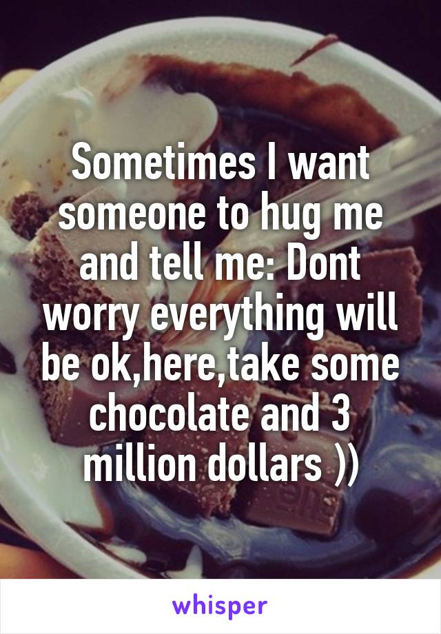 Sometimes I want someone to hug me and tell me: Dont worry everything will be ok,here,take some chocolate and 3 million dollars ))