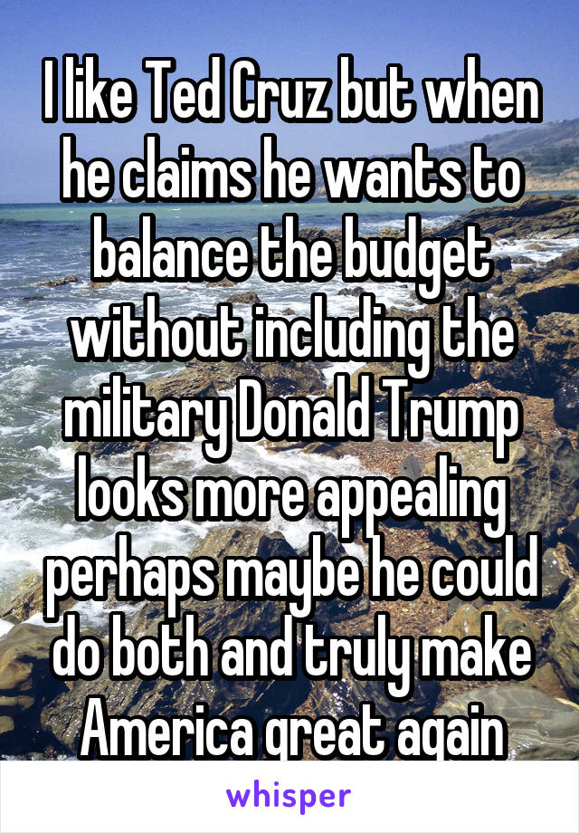 I like Ted Cruz but when he claims he wants to balance the budget without including the military Donald Trump looks more appealing perhaps maybe he could do both and truly make America great again