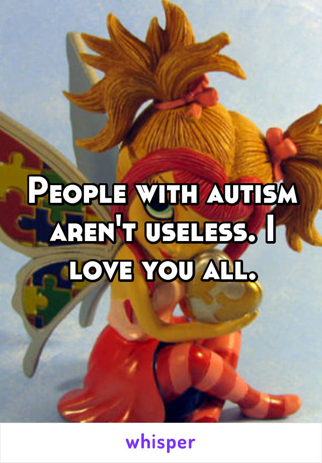 People with autism aren't useless. I love you all.