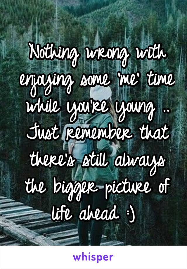 Nothing wrong with enjoying some 'me' time while you're young .. Just remember that there's still always the bigger picture of life ahead :) 