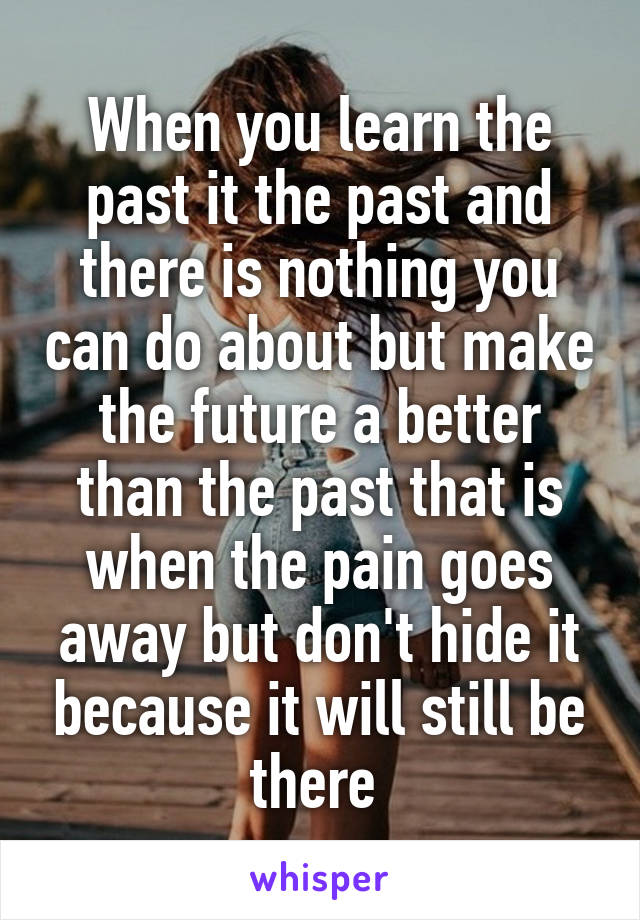 When you learn the past it the past and there is nothing you can do about but make the future a better than the past that is when the pain goes away but don't hide it because it will still be there 