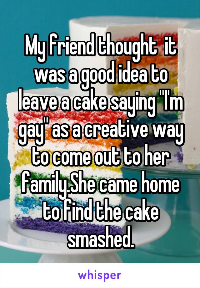 My friend thought  it was a good idea to leave a cake saying "I'm gay" as a creative way to come out to her family.She came home to find the cake smashed.