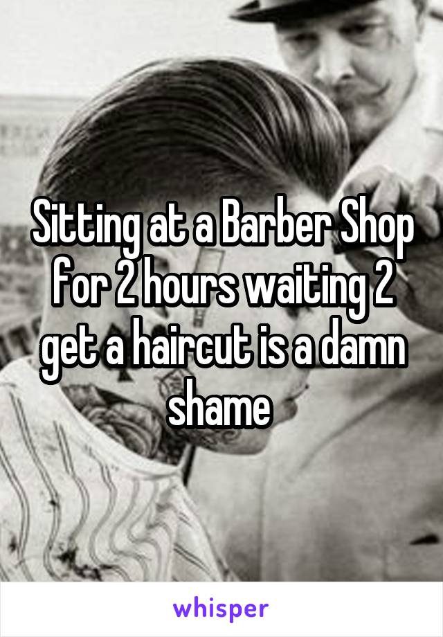 Sitting at a Barber Shop for 2 hours waiting 2 get a haircut is a damn shame 